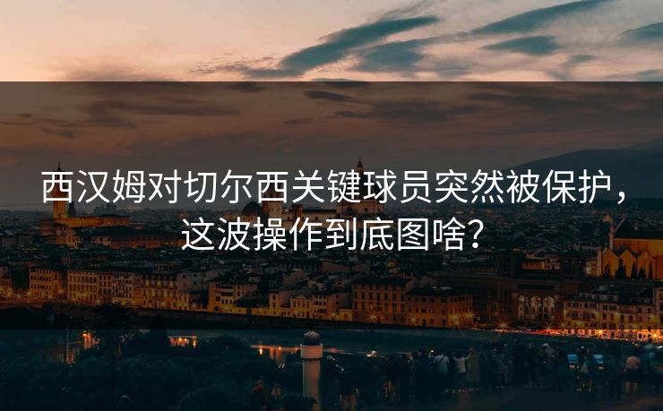 西汉姆对切尔西关键球员突然被保护，这波操作到底图啥？