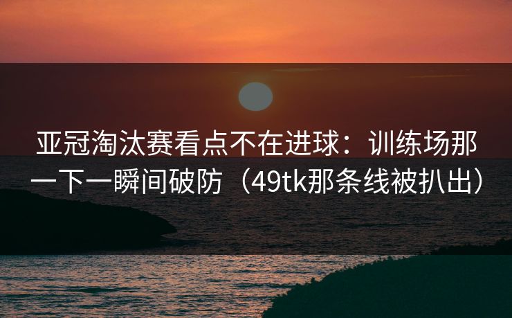 亚冠淘汰赛看点不在进球：训练场那一下一瞬间破防（49tk那条线被扒出）