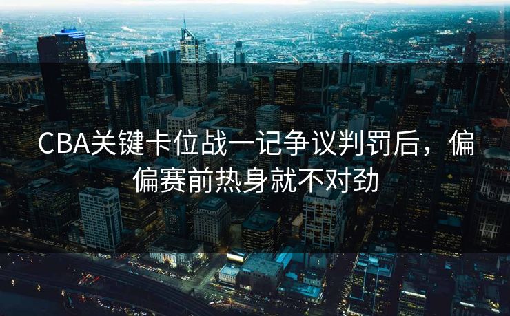 CBA关键卡位战一记争议判罚后，偏偏赛前热身就不对劲