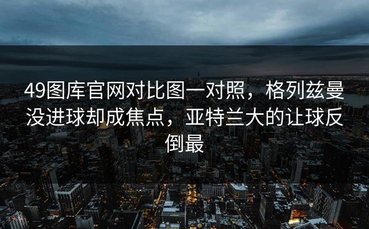 49图库官网对比图一对照，格列兹曼没进球却成焦点，亚特兰大的让球反倒最