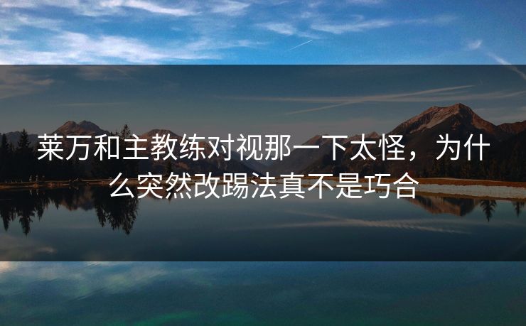 莱万和主教练对视那一下太怪，为什么突然改踢法真不是巧合