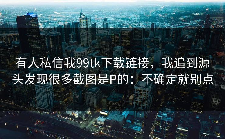 有人私信我99tk下载链接，我追到源头发现很多截图是P的：不确定就别点