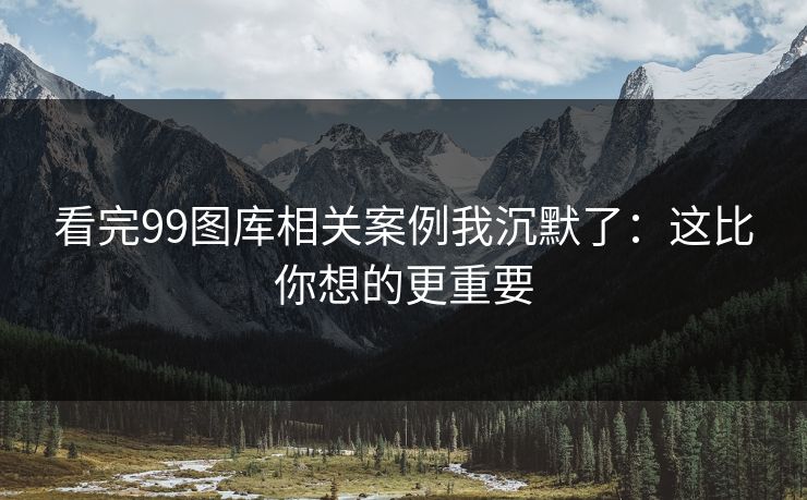 看完99图库相关案例我沉默了：这比你想的更重要