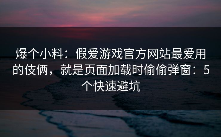 爆个小料：假爱游戏官方网站最爱用的伎俩，就是页面加载时偷偷弹窗：5个快速避坑