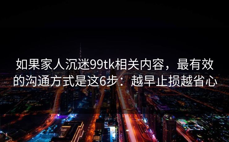 如果家人沉迷99tk相关内容，最有效的沟通方式是这6步：越早止损越省心