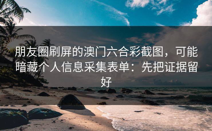 朋友圈刷屏的澳门六合彩截图，可能暗藏个人信息采集表单：先把证据留好