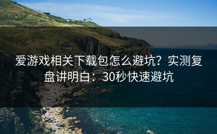 爱游戏相关下载包怎么避坑？实测复盘讲明白：30秒快速避坑