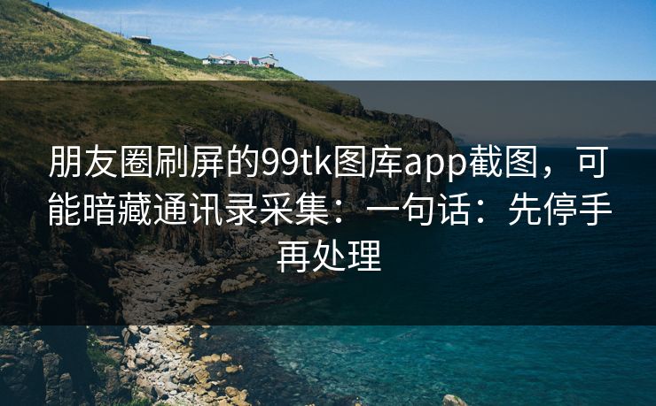 朋友圈刷屏的99tk图库app截图，可能暗藏通讯录采集：一句话：先停手再处理